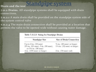 Drain and the test
7.11.2 Drains. All standpipe systems shall be equipped with drain
connections.
7.11.2.1 A main drain shall be provided on the standpipe system side of
the system control valve
7.11.2.4 The main drain connection shall be provided at a location that
permits the valve to be opened wide without causing water damage.
ER. EZAZUL HAQUE
 