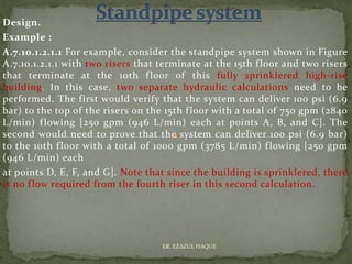 Design.
Example :
A.7.10.1.2.1.1 For example, consider the standpipe system shown in Figure
A.7.10.1.2.1.1 with two risers that terminate at the 15th floor and two risers
that terminate at the 10th floor of this fully sprinklered high-rise
building. In this case, two separate hydraulic calculations need to be
performed. The first would verify that the system can deliver 100 psi (6.9
bar) to the top of the risers on the 15th floor with a total of 750 gpm (2840
L/min) flowing [250 gpm (946 L/min) each at points A, B, and C]. The
second would need to prove that the system can deliver 100 psi (6.9 bar)
to the 10th floor with a total of 1000 gpm (3785 L/min) flowing [250 gpm
(946 L/min) each
at points D, E, F, and G]. Note that since the building is sprinklered, there
is no flow required from the fourth riser in this second calculation.
ER. EZAZUL HAQUE
 