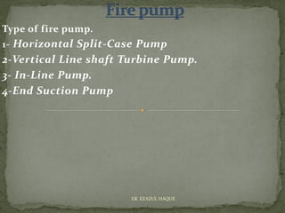 Type of fire pump.
1- Horizontal Split-Case Pump
2-Vertical Line shaft Turbine Pump.
3- In-Line Pump.
4-End Suction Pump
ER. EZAZUL HAQUE
 