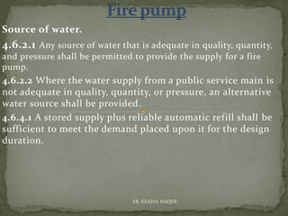 Source of water.
4.6.2.1 Any source of water that is adequate in quality, quantity,
and pressure shall be permitted to provide the supply for a fire
pump.
4.6.2.2 Where the water supply from a public service main is
not adequate in quality, quantity, or pressure, an alternative
water source shall be provided.
4.6.4.1 A stored supply plus reliable automatic refill shall be
sufficient to meet the demand placed upon it for the design
duration.
ER. EZAZUL HAQUE
 