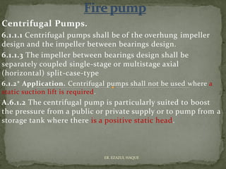 Centrifugal Pumps.
6.1.1.1 Centrifugal pumps shall be of the overhung impeller
design and the impeller between bearings design.
6.1.1.3 The impeller between bearings design shall be
separately coupled single-stage or multistage axial
(horizontal) split-case-type
6.1.2* Application. Centrifugal pumps shall not be used where a
static suction lift is required.
A.6.1.2 The centrifugal pump is particularly suited to boost
the pressure from a public or private supply or to pump from a
storage tank where there is a positive static head.
ER. EZAZUL HAQUE
 