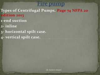 Types of Centrifugal Pumps. Page 74 NFPA 20
edition 2013
1-end suction
2- inline
3- horizontal spilt case.
4- vertical spilt case.
ER. EZAZUL HAQUE
 
