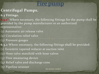 Centrifugal Pumps.
6.3 Fittings.
6.3.1* Where necessary, the following fittings for the pump shall be
provided by the pump manufacturer or an authorized
representative:
(1) Automatic air release valve
(2) Circulation relief valve
(3) Pressure gauges
6.3.2 Where necessary, the following fittings shall be provided:
(1) Eccentric tapered reducer at suction inlet
(2) Hose valve manifold with hose valves
(3) Flow measuring device
(4) Relief valve and discharge cone
(5) Pipeline strainer
ER. EZAZUL HAQUE
 