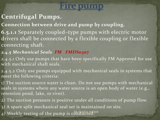 Centrifugal Pumps.
Connection between drive and pump by coupling.
6.5.1.1 Separately coupled–type pumps with electric motor
drivers shall be connected by a flexible coupling or flexible
connecting shaft.
2.4.5 Mechanical Seals FM FMDS0307
2.4.5.1 Only use pumps that have been specifically FM Approved for use
with mechanical shaft seals.
2.4.5.2 Only use pumps equipped with mechanical seals in systems that
meet the following criteria:
1) The suction source water is clean. Do not use pumps with mechanical
seals in systems where any water source is an open body of water (e.g.,
retention pond, lake, or river).
2) The suction pressure is positive under all conditions of pump flow.
3) A spare split mechanical seal set is maintained on site.
4) Weekly testing of the pump is conducted.ER. EZAZUL HAQUE
 