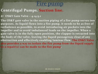Centrifugal Pumps. Suction line.
2- OS&Y Gate Valve – 4.14.5.1
The OS&Y gate valve in the suction piping of a fire pump serves two
purposes. As liquid flows into a fire pump, it needs to be as free of
turbulence as possible, to avoid introducing air pockets into the
impeller and to avoid imbalanced loads on the impeller. When a
gate valve is in the fully open position, the clapper is retracted into
the body of the valve, leaving the liquid passageway clear of any
obstruction and effectively enabling laminar flow. The OS&Y Valve
also provides a way to isolate the fire pump from the liquid supply
so a repair(s) can be made to the fire pump.
ER. EZAZUL HAQUE
 