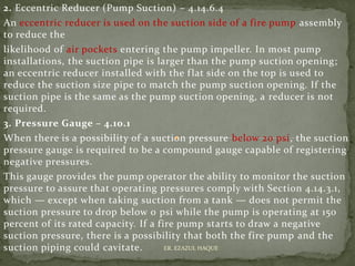 2. Eccentric Reducer (Pump Suction) – 4.14.6.4
An eccentric reducer is used on the suction side of a fire pump assembly
to reduce the
likelihood of air pockets entering the pump impeller. In most pump
installations, the suction pipe is larger than the pump suction opening;
an eccentric reducer installed with the flat side on the top is used to
reduce the suction size pipe to match the pump suction opening. If the
suction pipe is the same as the pump suction opening, a reducer is not
required.
3. Pressure Gauge – 4.10.1
When there is a possibility of a suction pressure below 20 psi, the suction
pressure gauge is required to be a compound gauge capable of registering
negative pressures.
This gauge provides the pump operator the ability to monitor the suction
pressure to assure that operating pressures comply with Section 4.14.3.1,
which — except when taking suction from a tank — does not permit the
suction pressure to drop below 0 psi while the pump is operating at 150
percent of its rated capacity. If a fire pump starts to draw a negative
suction pressure, there is a possibility that both the fire pump and the
suction piping could cavitate. ER. EZAZUL HAQUE
 