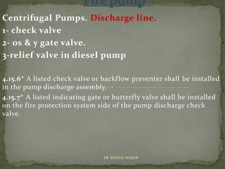 Centrifugal Pumps. Discharge line.
1- check valve
2- os & y gate valve.
3-relief valve in diesel pump
4.15.6* A listed check valve or backflow preventer shall be installed
in the pump discharge assembly.
4.15.7* A listed indicating gate or butterfly valve shall be installed
on the fire protection system side of the pump discharge check
valve.
ER. EZAZUL HAQUE
 