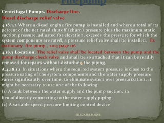 Centrifugal Pumps. Discharge line.
Diesel discharge relief valve
4.18.1.2 Where a diesel engine fire pump is installed and where a total of 121
percent of the net rated shutoff (churn) pressure plus the maximum static
suction pressure, adjusted for elevation, exceeds the pressure for which the
system components are rated, a pressure relief valve shall be installed. Ex
stationary fire pump , 2013 page 116
4.18.3 Location. The relief valve shall be located between the pump and the
pump discharge check valve and shall be so attached that it can be readily
removed for repairs without disturbing the piping.
A.4.18.1.1 In situations where the required system pressure is close to the
pressure rating of the system components and the water supply pressure
varies significantly over time, to eliminate system over pressurization, it
might be necessary to use one of the following:
(1) A tank between the water supply and the pump suction, in
lieu of directly connecting to the water supply piping
(2) A variable speed pressure limiting control device
ER. EZAZUL HAQUE
 