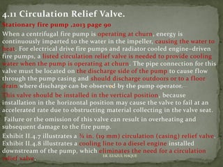 4.11 Circulation Relief Valve.
Stationary fire pump ,2013 page 90
When a centrifugal fire pump is operating at churn, energy is
continuously imparted to the water in the impeller, causing the water to
heat. For electrical drive fire pumps and radiator cooled engine–driven
fire pumps, a listed circulation relief valve is needed to provide cooling
water when the pump is operating at churn. The pipe connection for this
valve must be located on the discharge side of the pump to cause flow
through the pump casing and should discharge outdoors or to a floor
drain where discharge can be observed by the pump operator.
This valve should be installed in the vertical position, because
installation in the horizontal position may cause the valve to fail at an
accelerated rate due to obstructing material collecting in the valve seat.
Failure or the omission of this valve can result in overheating and
subsequent damage to the fire pump.
Exhibit II.4.7 illustrates a ¾ in. (19 mm) circulation (casing) relief valve.
Exhibit II.4.8 illustrates a cooling line to a diesel engine installed
downstream of the pump, which eliminates the need for a circulation
relief valve.
ER. EZAZUL HAQUE
 