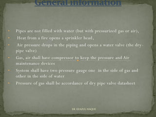 • Pipes are not filled with water (but with pressurized gas or air),
• Heat from a fire opens a sprinkler head,
• Air pressure drops in the piping and opens a water valve (the dry-
pipe valve)
• Gas, air shall have compressor to keep the pressure and Air
maintenance devices
• System shall have two pressure gauge one in the side of gas and
other in the side of water
• Pressure of gas shall be accordance of dry pipe valve datasheet
ER. EZAZUL HAQUE
 