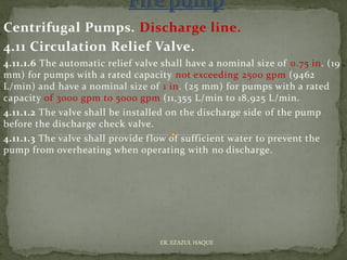 Centrifugal Pumps. Discharge line.
4.11 Circulation Relief Valve.
4.11.1.6 The automatic relief valve shall have a nominal size of 0.75 in. (19
mm) for pumps with a rated capacity not exceeding 2500 gpm (9462
L/min) and have a nominal size of 1 in. (25 mm) for pumps with a rated
capacity of 3000 gpm to 5000 gpm (11,355 L/min to 18,925 L/min.
4.11.1.2 The valve shall be installed on the discharge side of the pump
before the discharge check valve.
4.11.1.3 The valve shall provide flow of sufficient water to prevent the
pump from overheating when operating with no discharge.
ER. EZAZUL HAQUE
 