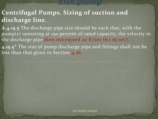 Centrifugal Pumps. Sizing of suction and
discharge line.
A.4.15.5 The discharge pipe size should be such that, with the
pump(s) operating at 150 percent of rated capacity, the velocity in
the discharge pipe does not exceed 20 ft/sec (6.1 m/sec).
4.15.5* The size of pump discharge pipe and fittings shall not be
less than that given in Section 4.26.
ER. EZAZUL HAQUE
 