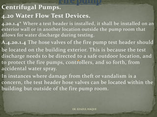 Centrifugal Pumps.
4.20 Water Flow Test Devices.
4.20.1.4* Where a test header is installed, it shall be installed on an
exterior wall or in another location outside the pump room that
allows for water discharge during testing.
A.4.20.1.4 The hose valves of the fire pump test header should
be located on the building exterior. This is because the test
discharge needs to be directed to a safe outdoor location, and
to protect the fire pumps, controllers, and so forth, from
accidental water spray.
In instances where damage from theft or vandalism is a
concern, the test header hose valves can be located within the
building but outside of the fire pump room.
ER. EZAZUL HAQUE
 