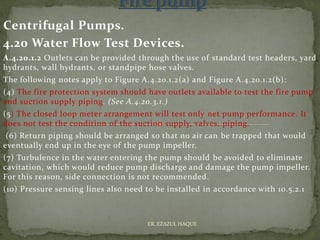 Centrifugal Pumps.
4.20 Water Flow Test Devices.
A.4.20.1.2 Outlets can be provided through the use of standard test headers, yard
hydrants, wall hydrants, or standpipe hose valves.
The following notes apply to Figure A.4.20.1.2(a) and Figure A.4.20.1.2(b):
(4) The fire protection system should have outlets available to test the fire pump
and suction supply piping. (See A.4.20.3.1.)
(5) The closed loop meter arrangement will test only net pump performance. It
does not test the condition of the suction supply, valves, piping.
(6) Return piping should be arranged so that no air can be trapped that would
eventually end up in the eye of the pump impeller.
(7) Turbulence in the water entering the pump should be avoided to eliminate
cavitation, which would reduce pump discharge and damage the pump impeller.
For this reason, side connection is not recommended.
(10) Pressure sensing lines also need to be installed in accordance with 10.5.2.1
ER. EZAZUL HAQUE
 