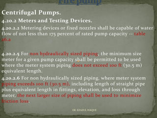 Centrifugal Pumps.
4.20.2 Meters and Testing Devices.
4.20.2.2 Metering devices or fixed nozzles shall be capable of water
flow of not less than 175 percent of rated pump capacity -- table
26.a
4.20.2.5 For non hydraulically sized piping, the minimum size
meter for a given pump capacity shall be permitted to be used
where the meter system piping does not exceed 100 ft (30.5 m)
equivalent length.
4.20.2.6 For non hydraulically sized piping, where meter system
piping exceeds 100 ft (30.5 m), including length of straight pipe
plus equivalent length in fittings, elevation, and loss through
meter, the next larger size of piping shall be used to minimize
friction loss.
ER. EZAZUL HAQUE
 