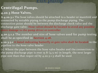 Centrifugal Pumps.
4.20.3 Hose Valves.
A.4.20.3.1 The hose valves should be attached to a header or manifold and
connected by suitable piping to the pump discharge piping. The
connection point should be between the discharge check valve and the
discharge gate valve. Hose valves should be located to avoid any possible
water damage to the pump driver or controller
4.20.3.1.2 The number and size of hose valves used for pump testing
shall be as specified in Section 4.26.
4.20.3.3.1 A listed indicating butterfly or gate valve shall be located in the
pipeline to the hose valve header
(1) Where the pipe between the hose valve header and the connection to
the pump discharge pipe is over 15 ft (4.5 m) in length, the next larger
pipe size than that requir ed by 4.20.3.1.3 shall be used.
ER. EZAZUL HAQUE
 