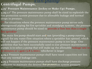 Centrifugal Pumps.
4.25* Pressure Maintenance (Jockey or Make-Up) Pumps.
4.25.1.1* The pressure maintenance pump shall be sized to replenish the
fire protection system pressure due to allowable leakage and normal
drops in pressure.
***For situations where the pressure maintenance pump serves only
aboveground piping for fire sprinkler and standpipe systems, the pressure
maintenance pump should be sized to provide a flow less than a single
fire sprinkler.
The main fire pump should start and run (providing a pump running
signal) for any water flow situation where a sprinkler has opened, which
will not happen if the pressure maintenance pump is too large. One
guideline that has been successfully used to size pressure maintenance
pumps is to select a pump that will make up the allowable leakage rate in
10 minutes or 1 gpm (3.8 L/min), whichever is larger
4.25.2 Pressure maintenance pumps shall have rated capacities not less
than any normal leakage rate.
4.25.3 Pressure maintenance pumps shall have discharge pressure
sufficient to maintain the desired fire protection system pressure.ER. EZAZUL HAQUE
 