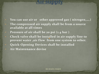 • You can use air or other approved gas ( nitrogen,….)
• The compressed air supply shall be from a source
available at all times
• Pressure of air shall be 20 psi (1.4 bar )
• Check valve shall be installed in air supply line to
prevent water ,air flow from one system to other.
• Quick-Opening Devices shall be installed
• Air Maintenance devise
ER. EZAZUL HAQUE
 