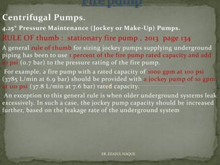 Centrifugal Pumps.
4.25* Pressure Maintenance (Jockey or Make-Up) Pumps.
RULE OF thumb : stationary fire pump , 2013 page 134
A general rule of thumb for sizing jockey pumps supplying underground
piping has been to use 1 percent of the fire pump rated capacity and add
10 psi (0.7 bar) to the pressure rating of the fire pump.
For example, a fire pump with a rated capacity of 1000 gpm at 100 psi
(3785 L/min at 6.9 bar) should be provided with a jockey pump of 10 gpm
at 110 psi (37.8 L/min at 7.6 bar) rated capacity.
An exception to this general rule is when older underground systems leak
excessively. In such a case, the jockey pump capacity should be increased
further, based on the leakage rate of the underground system
ER. EZAZUL HAQUE
 