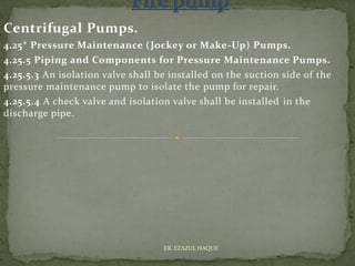 Centrifugal Pumps.
4.25* Pressure Maintenance (Jockey or Make-Up) Pumps.
4.25.5 Piping and Components for Pressure Maintenance Pumps.
4.25.5.3 An isolation valve shall be installed on the suction side of the
pressure maintenance pump to isolate the pump for repair.
4.25.5.4 A check valve and isolation valve shall be installed in the
discharge pipe.
ER. EZAZUL HAQUE
 