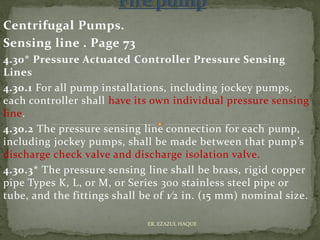 Centrifugal Pumps.
Sensing line . Page 73
4.30* Pressure Actuated Controller Pressure Sensing
Lines
4.30.1 For all pump installations, including jockey pumps,
each controller shall have its own individual pressure sensing
line.
4.30.2 The pressure sensing line connection for each pump,
including jockey pumps, shall be made between that pump’s
discharge check valve and discharge isolation valve.
4.30.3* The pressure sensing line shall be brass, rigid copper
pipe Types K, L, or M, or Series 300 stainless steel pipe or
tube, and the fittings shall be of 1⁄2 in. (15 mm) nominal size.
ER. EZAZUL HAQUE
 