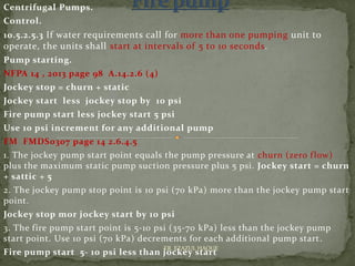 Centrifugal Pumps.
Control.
10.5.2.5.3 If water requirements call for more than one pumping unit to
operate, the units shall start at intervals of 5 to 10 seconds.
Pump starting.
NFPA 14 , 2013 page 98 A.14.2.6 (4)
Jockey stop = churn + static
Jockey start less jockey stop by 10 psi
Fire pump start less jockey start 5 psi
Use 10 psi increment for any additional pump
FM FMDS0307 page 14 2.6.4.5
1. The jockey pump start point equals the pump pressure at churn (zero flow)
plus the maximum static pump suction pressure plus 5 psi. Jockey start = churn
+ sattic + 5
2. The jockey pump stop point is 10 psi (70 kPa) more than the jockey pump start
point.
Jockey stop mor jockey start by 10 psi
3. The fire pump start point is 5-10 psi (35-70 kPa) less than the jockey pump
start point. Use 10 psi (70 kPa) decrements for each additional pump start.
Fire pump start 5- 10 psi less than jockey start
ER. EZAZUL HAQUE
 