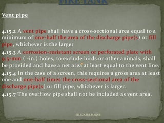 Vent pipe
4.15.2 A vent pipe shall have a cross-sectional area equal to a
minimum of one-half the area of the discharge pipe(s) or fill
pipe, whichever is the larger
4.15.3 A corrosion-resistant screen or perforated plate with
9.5-mm ( -in.) holes, to exclude birds or other animals, shall
be provided and have a net area at least equal to the vent line.
4.15.4 In the case of a screen, this requires a gross area at least
one and one-half times the cross-sectional area of the
discharge pipe(s) or fill pipe, whichever is larger.
4.15.7 The overflow pipe shall not be included as vent area.
ER. EZAZUL HAQUE
 