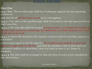 Over flow
13.5.1 Size. The overflow pipe shall be of adequate capacity for the operating
conditions
and shall be of not less than 75 mm (3 in.) throughout
13.5.2.1 The inlet of the overflow pipe shall be located at the top capacity line or
high waterline.
13.5.2.2 The inlet also shall be located at least 25 mm (1 in.) below the bottom of
the flat cover joints in a wood tank, but shall never be closer than 50 mm (2 in.)
to the top of the tank.
13.5.2.3 Unless the maximum fill capacity is known and the overflow capacity is
calculated
to be at least equal to the fill capacity, the overflow pipe shall be at least one
pipe size larger than the fill line and shall be equipped with an inlet such as a
concentric reducer, or equivalent, that is at least 50 mm (2 in.) larger in
diameter.
13.5.2.4 The inlet shall be arranged so that the flow of water is not retarded by
any obstruction.
ER. EZAZUL HAQUE
 