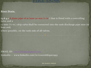 Riser Drain.
13.6.4.1 A drain pipe of at least 50 mm (2 in.) that is fitted with a controlling
valve and a
12-mm (½-in.) drip valve shall be connected into the tank discharge pipe near its
base and,
where possible, on the tank side of all valves.
EMAIL ID- ezazsidd1993@gmail.com
Linkedin – www.linkedin.com/in/ezazsiddique1993
ER. EZAZUL HAQUE
 