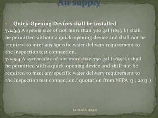 • Quick-Opening Devices shall be installed
7.2.3.3 A system size of not more than 500 gal (1893 L) shall
be permitted without a quick-opening device and shall not be
required to meet any specific water delivery requirement to
the inspection test connection.
7.2.3.4 A system size of not more than 750 gal (2839 L) shall
be permitted with a quick-opening device and shall not be
required to meet any specific water delivery requirement to
the inspection test connection.( quotation from NFPA 13 , 2013 )
ER. EZAZUL HAQUE
 