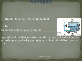 • Quick-Opening Devices important
• Its
reduce the time delay between the
operation of the first sprinkler and the entrance of water into the
sprinkler piping of a dry pipe system to obtain the delivery water
time
ER. EZAZUL HAQUE
 