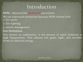 NFPA : National fire protection association
We use expression protection because NFPA related with
1- fire alarm
2- fire fighting
3- smoke management
Fire Definition
Fire, known as combustion, is the process of rapid oxidation at
high Tempreature. This releases hot gases, light, and invisible
forms of radiation energy.
ER. EZAZUL HAQUE
 
