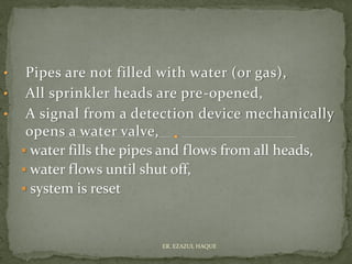 • Pipes are not filled with water (or gas),
• All sprinkler heads are pre-opened,
• A signal from a detection device mechanically
opens a water valve,
▪ water fills the pipes and flows from all heads,
▪ water flows until shut off,
▪ system is reset
ER. EZAZUL HAQUE
 