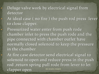 • Deluge valve work by electrical signal from
detector
• At ideal case ( no fire ) the push rod press lever
to close clapper.
• Pressurized water enter from push rode
chamber inlet to press the push rode and the
pipe connected with chamber outlet have
normally closed solenoid to keep the pressure
in the chamber
• At fire case detector send electrical signal to
solenoid to open and reduce press in the push
rod ,return spring pull rode from lever to let
clapper open ER. EZAZUL HAQUE
 