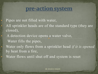 • Pipes are not filled with water,
• All sprinkler heads are of the standard type (they are
closed),
• A detection device opens a water valve,
Water fills the pipes,
• Water only flows from a sprinkler head if it is opened
by heat from a fire,
• Water flows until shut off and system is reset
ER. EZAZUL HAQUE
 