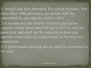 1- Single and Non-Interlock Pre action Systems. Not
more than 1000 automatic sprinklers shall be
controlled by any one pre action valve
2-A system size for double interlock pre action
systems of not more than 500 gal (1893 L) shall be
permitted and shall not be required to meet any
specific water delivery requirement to the trip test
connection.
3-A listed quick-opening device shall be permitted to
be used.
ER. EZAZUL HAQUE
 