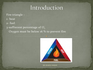 Fire triangle :
1- heat
2- fuel
3-suffiecent percentage of O2
Oxygen must be below 16 % to prevent fire
ER. EZAZUL HAQUE
 