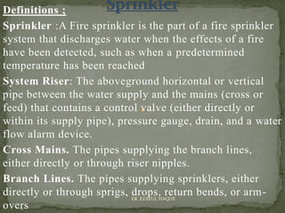 Definitions ;
Sprinkler :A Fire sprinkler is the part of a fire sprinkler
system that discharges water when the effects of a fire
have been detected, such as when a predetermined
temperature has been reached
System Riser: The aboveground horizontal or vertical
pipe between the water supply and the mains (cross or
feed) that contains a control valve (either directly or
within its supply pipe), pressure gauge, drain, and a water
flow alarm device.
Cross Mains. The pipes supplying the branch lines,
either directly or through riser nipples.
Branch Lines. The pipes supplying sprinklers, either
directly or through sprigs, drops, return bends, or arm-
overs
ER. EZAZUL HAQUE
 