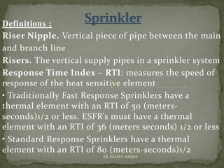 Definitions ;
Riser Nipple. Vertical piece of pipe between the main
and branch line
Risers. The vertical supply pipes in a sprinkler system
Response Time Index – RTI: measures the speed of
response of the heat sensitive element
• Traditionally Fast Response Sprinklers have a
thermal element with an RTI of 50 (meters-
seconds)1/2 or less. ESFR’s must have a thermal
element with an RTI of 36 (meters seconds) 1/2 or less
• Standard Response Sprinklers have a thermal
element with an RTI of 80 (meters-seconds)1/2
ER. EZAZUL HAQUE
 