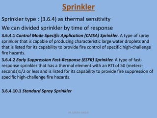 Sprinkler
Sprinkler type : (3.6.4) as thermal sensitivity
We can divided sprinkler by time of response
3.6.4.1 Control Mode Specific Application (CMSA) Sprinkler. A type of spray
sprinkler that is capable of producing characteristic large water droplets and
that is listed for its capability to provide fire control of specific high-challenge
fire hazards.
3.6.4.2 Early Suppression Fast-Response (ESFR) Sprinkler. A type of fast-
response sprinkler that has a thermal element with an RTI of 50 (meters-
seconds)1/2 or less and is listed for its capability to provide fire suppression of
specific high-challenge fire hazards.
3.6.4.10.1 Standard Spray Sprinkler
ER. EZAZUL HAQUE
 