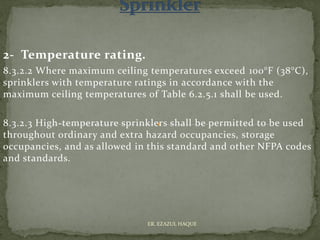 2- Temperature rating.
8.3.2.2 Where maximum ceiling temperatures exceed 100°F (38°C),
sprinklers with temperature ratings in accordance with the
maximum ceiling temperatures of Table 6.2.5.1 shall be used.
8.3.2.3 High-temperature sprinklers shall be permitted to be used
throughout ordinary and extra hazard occupancies, storage
occupancies, and as allowed in this standard and other NFPA codes
and standards.
ER. EZAZUL HAQUE
 