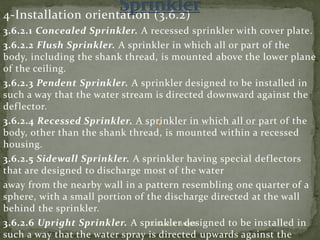 4-Installation orientation (3.6.2)
3.6.2.1 Concealed Sprinkler. A recessed sprinkler with cover plate.
3.6.2.2 Flush Sprinkler. A sprinkler in which all or part of the
body, including the shank thread, is mounted above the lower plane
of the ceiling.
3.6.2.3 Pendent Sprinkler. A sprinkler designed to be installed in
such a way that the water stream is directed downward against the
deflector.
3.6.2.4 Recessed Sprinkler. A sprinkler in which all or part of the
body, other than the shank thread, is mounted within a recessed
housing.
3.6.2.5 Sidewall Sprinkler. A sprinkler having special deflectors
that are designed to discharge most of the water
away from the nearby wall in a pattern resembling one quarter of a
sphere, with a small portion of the discharge directed at the wall
behind the sprinkler.
3.6.2.6 Upright Sprinkler. A sprinkler designed to be installed in
such a way that the water spray is directed upwards against the
ER. EZAZUL HAQUE
 