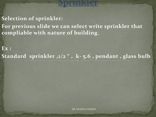 Selection of sprinkler:
For previous slide we can select write sprinkler that
compliable with nature of building.
Ex :
Standard sprinkler ,1/2 “ , k- 5.6 , pendant , glass bulb
ER. EZAZUL HAQUE
 