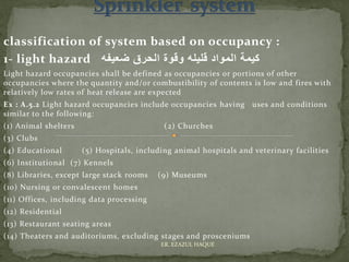 classification of system based on occupancy :
1- light hazard ‫ضعيفه‬ ‫الحرق‬ ‫وقوة‬ ‫قليله‬ ‫المواد‬ ‫كيمة‬
Light hazard occupancies shall be defined as occupancies or portions of other
occupancies where the quantity and/or combustibility of contents is low and fires with
relatively low rates of heat release are expected
Ex : A.5.2 Light hazard occupancies include occupancies having uses and conditions
similar to the following:
(1) Animal shelters (2) Churches
(3) Clubs
(4) Educational (5) Hospitals, including animal hospitals and veterinary facilities
(6) Institutional (7) Kennels
(8) Libraries, except large stack rooms (9) Museums
(10) Nursing or convalescent homes
(11) Offices, including data processing
(12) Residential
(13) Restaurant seating areas
(14) Theaters and auditoriums, excluding stages and prosceniums
ER. EZAZUL HAQUE
 