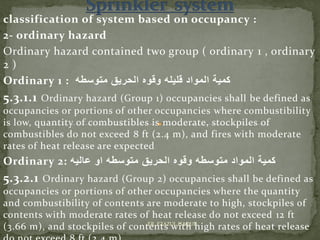 classification of system based on occupancy :
2- ordinary hazard
Ordinary hazard contained two group ( ordinary 1 , ordinary
2 )
Ordinary 1 : ‫متوسطه‬ ‫الحريق‬ ‫وقوه‬ ‫قليله‬ ‫المواد‬ ‫كمية‬
5.3.1.1 Ordinary hazard (Group 1) occupancies shall be defined as
occupancies or portions of other occupancies where combustibility
is low, quantity of combustibles is moderate, stockpiles of
combustibles do not exceed 8 ft (2.4 m), and fires with moderate
rates of heat release are expected
Ordinary 2: ‫المواد‬ ‫كمية‬‫وقوه‬ ‫متوسطه‬‫الحريق‬‫عاليه‬ ‫او‬ ‫متوسطه‬
5.3.2.1 Ordinary hazard (Group 2) occupancies shall be defined as
occupancies or portions of other occupancies where the quantity
and combustibility of contents are moderate to high, stockpiles of
contents with moderate rates of heat release do not exceed 12 ft
(3.66 m), and stockpiles of contents with high rates of heat releaseER. EZAZUL HAQUE
 