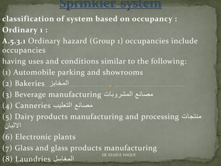 classification of system based on occupancy :
Ordinary 1 :
A.5.3.1 Ordinary hazard (Group 1) occupancies include
occupancies
having uses and conditions similar to the following:
(1) Automobile parking and showrooms
(2) Bakeries ‫المخابز‬
(3) Beverage manufacturing ‫المشروبات‬ ‫مصانع‬
(4) Canneries ‫التعليب‬ ‫مصانع‬
(5) Dairy products manufacturing and processing ‫منتجات‬
‫االلبان‬
(6) Electronic plants
(7) Glass and glass products manufacturing
(8) Laundries ‫المغاسل‬
ER. EZAZUL HAQUE
 