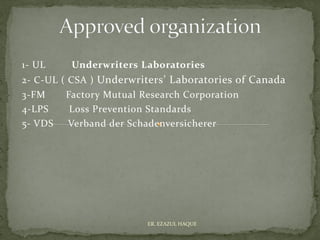 1- UL Underwriters Laboratories
2- C-UL ( CSA ) Underwriters’ Laboratories of Canada
3-FM Factory Mutual Research Corporation
4-LPS Loss Prevention Standards
5- VDS Verband der Schadenversicherer
ER. EZAZUL HAQUE
 