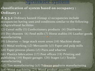 classification of system based on occupancy :
Ordinary 2 :
A.5.3.2 Ordinary hazard (Group 2) occupancies include
occupancies having uses and conditions similar to the following:
(1)Agricultural facilities
(2) Cereal mills (3) Confectionery products (4) Distilleries
(5) Dry cleaners (6) Feed mills (7) Horse stables (8) Leather goods
manufacturing
(9) Libraries — large stack room areas (10) Machine shops
(11) Metal working (12) Mercantile (13) Paper and pulp mills
(14) Paper process plants (15) Piers and wharves
(16) Plastics fabrication (17) Post offices (18) Printing and
publishing (19) Repair garages (20) Stages (21) Textile
manufacturing
(22) Tire manufacturing (23) Tobacco products manufacturing
(24) Wood machining (25) Wood product assembly
ER. EZAZUL HAQUE
 