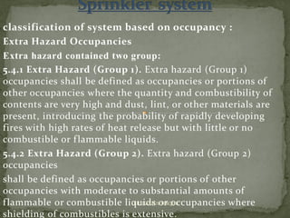 classification of system based on occupancy :
Extra Hazard Occupancies
Extra hazard contained two group:
5.4.1 Extra Hazard (Group 1). Extra hazard (Group 1)
occupancies shall be defined as occupancies or portions of
other occupancies where the quantity and combustibility of
contents are very high and dust, lint, or other materials are
present, introducing the probability of rapidly developing
fires with high rates of heat release but with little or no
combustible or flammable liquids.
5.4.2 Extra Hazard (Group 2). Extra hazard (Group 2)
occupancies
shall be defined as occupancies or portions of other
occupancies with moderate to substantial amounts of
flammable or combustible liquids or occupancies where
shielding of combustibles is extensive.
ER. EZAZUL HAQUE
 