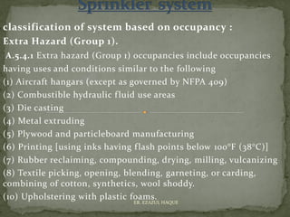 classification of system based on occupancy :
Extra Hazard (Group 1).
A.5.4.1 Extra hazard (Group 1) occupancies include occupancies
having uses and conditions similar to the following
(1) Aircraft hangars (except as governed by NFPA 409)
(2) Combustible hydraulic fluid use areas
(3) Die casting
(4) Metal extruding
(5) Plywood and particleboard manufacturing
(6) Printing [using inks having flash points below 100°F (38°C)]
(7) Rubber reclaiming, compounding, drying, milling, vulcanizing
(8) Textile picking, opening, blending, garneting, or carding,
combining of cotton, synthetics, wool shoddy.
(10) Upholstering with plastic foams.
ER. EZAZUL HAQUE
 